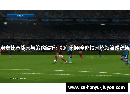 老詹比赛战术与策略解析：如何利用全能技术统领篮球赛场