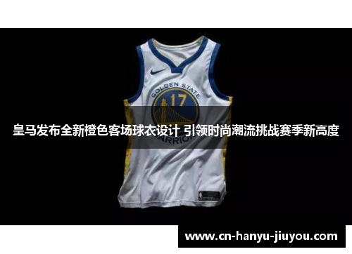 皇马发布全新橙色客场球衣设计 引领时尚潮流挑战赛季新高度