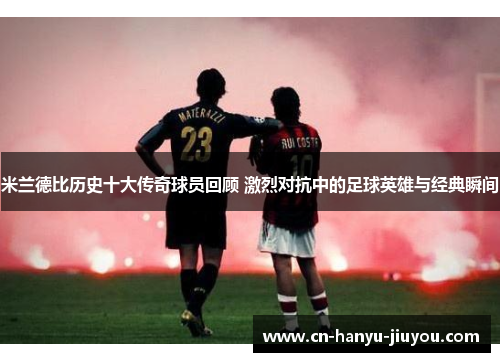 米兰德比历史十大传奇球员回顾 激烈对抗中的足球英雄与经典瞬间